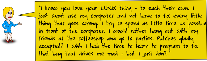 I know you love your LUNIX thing - to each their own. I just want use my computer and not have to fix every little thing that goes wrong. I try to spend as little time as possible in front of the computer. I would rather hang out with my friends at the coffeeshop and go to parties. Patches gladly accepted? I wish I had the time to learn to program to fix that bug that drives me mad - but I just don't.